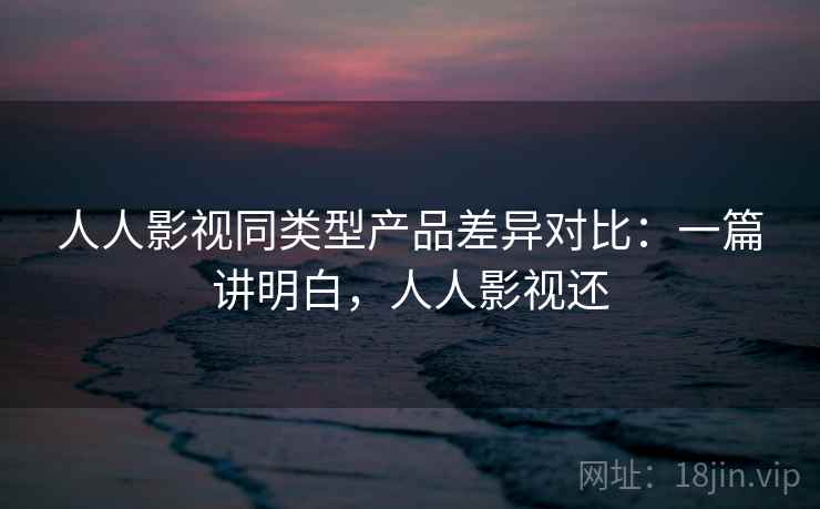 人人影视同类型产品差异对比：一篇讲明白，人人影视还