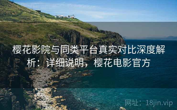 樱花影院与同类平台真实对比深度解析：详细说明，樱花电影官方