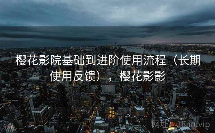 樱花影院基础到进阶使用流程（长期使用反馈），樱花影影