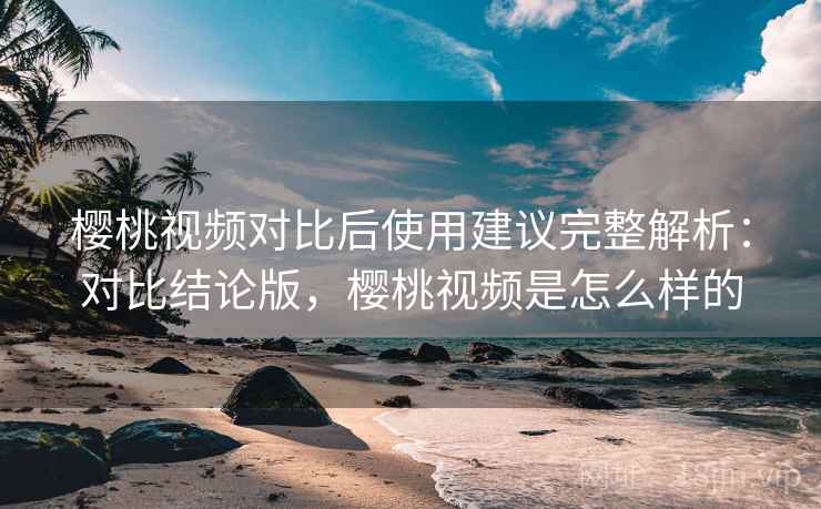 樱桃视频对比后使用建议完整解析：对比结论版，樱桃视频是怎么样的