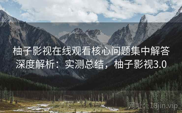 柚子影视在线观看核心问题集中解答深度解析：实测总结，柚子影视3.0