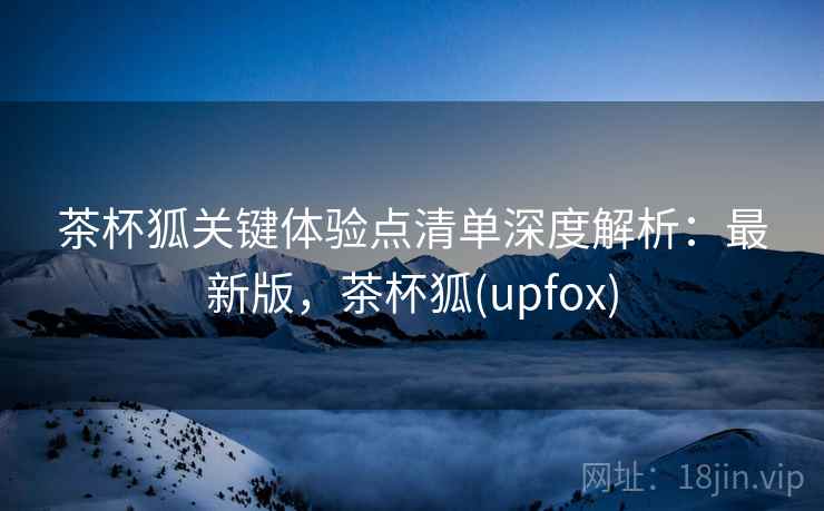 茶杯狐关键体验点清单深度解析:最新版,茶杯狐(upfox) 茶杯狐关键体验点清单深度解析:最新版,茶杯狐(upfox)