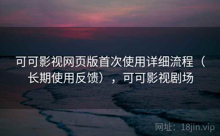 可可影视网页版首次使用详细流程（长期使用反馈），可可影视剧场