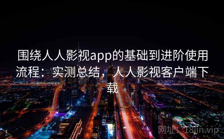 围绕人人影视app的基础到进阶使用流程：实测总结，人人影视客户端下载